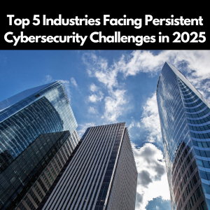 Top 5 Industries Facing Persistent Cybersecurity Challenges in 2025